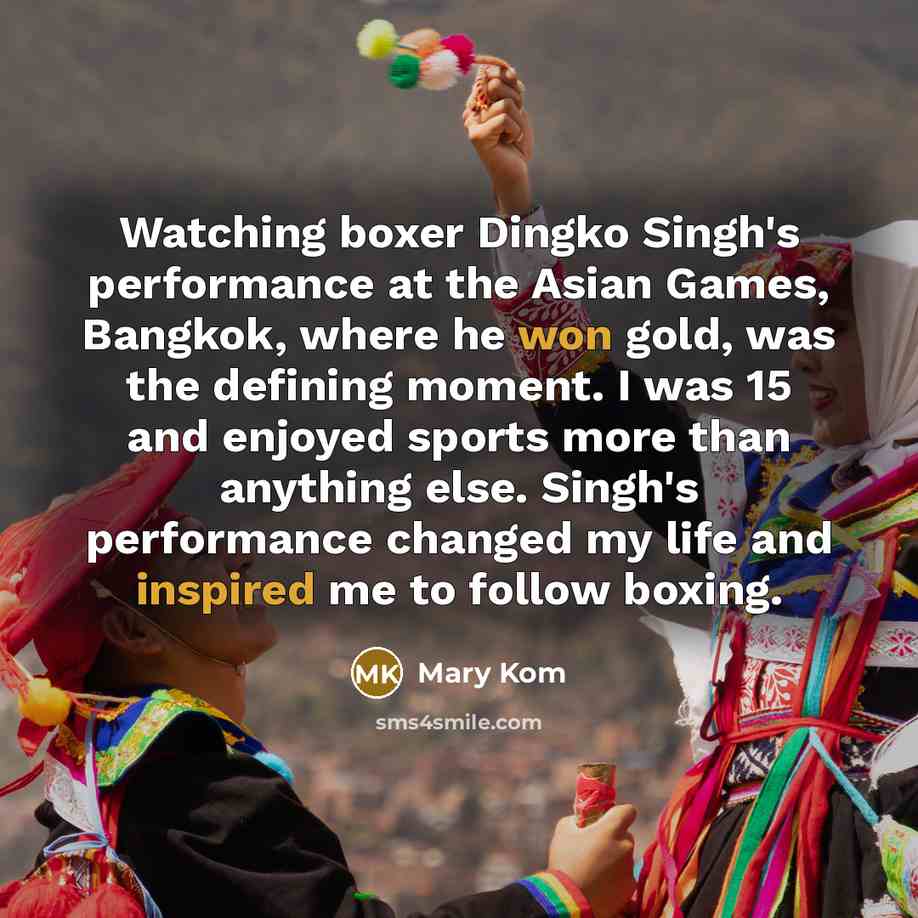 “Watching boxer Dingko Singh's performance at the Asian Games, Bangkok, where he won gold, was the defining moment. I was 15 and enjoyed sports more than anything else. Singh's performance changed my life and inspired me to follow boxing.” quote by Mary Kom