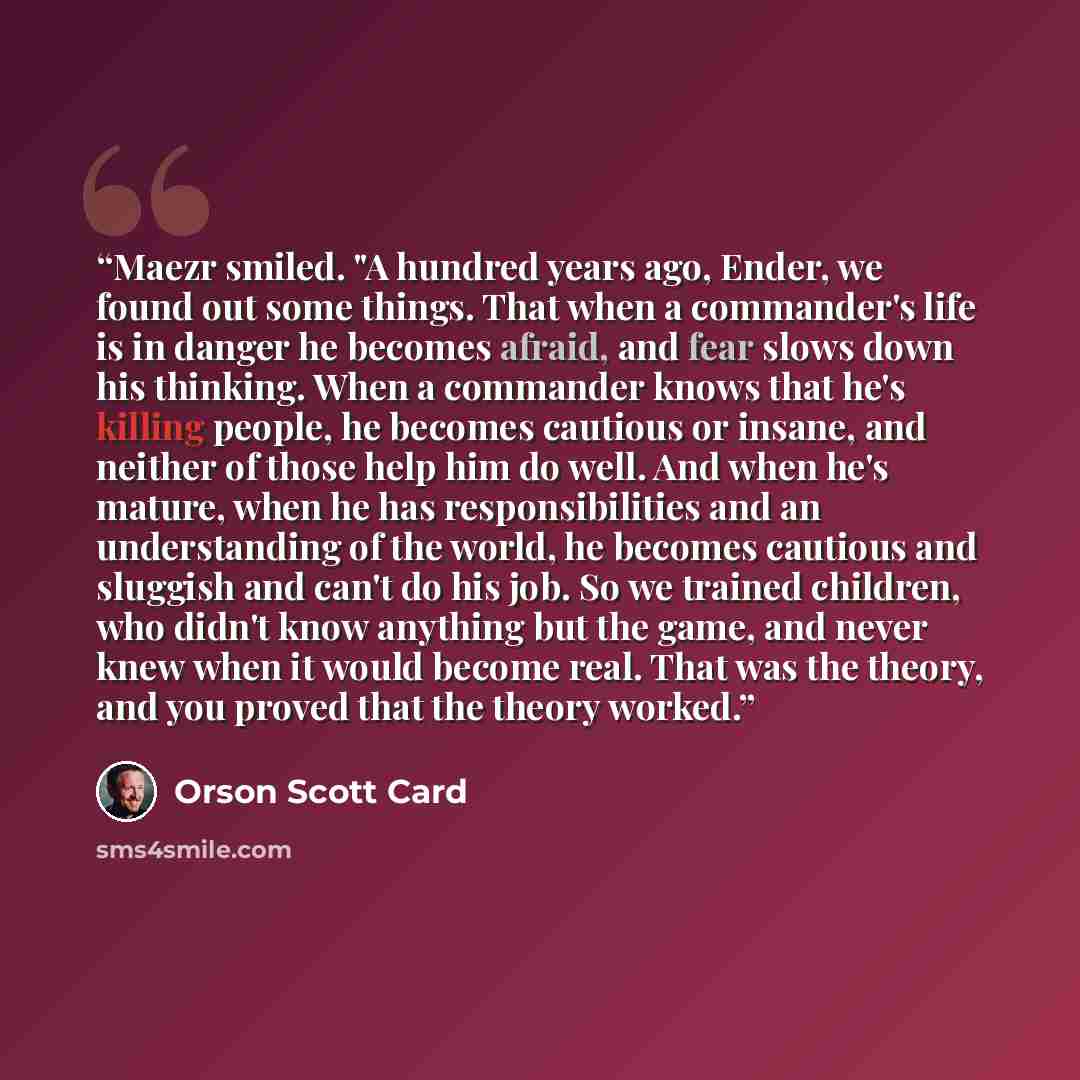 “Maezr smiled. "A hundred years ago, Ender, we found out some things. That when a commander's life is in danger he becomes afraid, and fear slows down his thinking. When a commander knows that he's killing people, he becomes cautious or insane, and neither of those help him do well. And when he's…” quote by Orson Scott Card