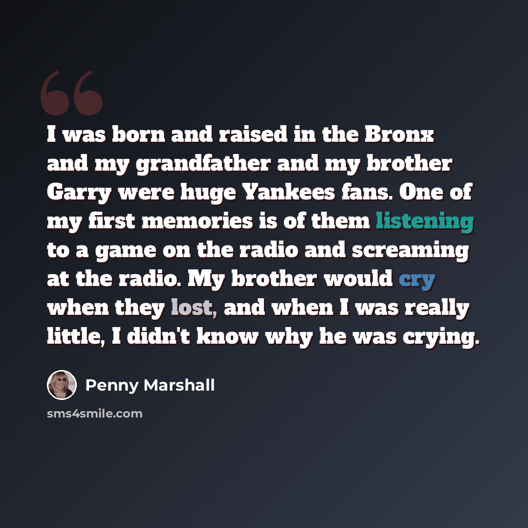 “I was born and raised in the Bronx and my grandfather and my brother Garry were huge Yankees fans. One of my first memories is of them listening to a game on the radio and screaming at the radio. My brother would cry when they lost, and when I was really little, I didn't know why he was crying.” quote by Penny Marshall