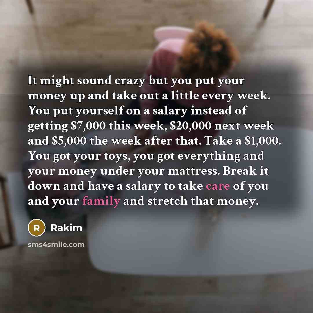 “It might sound crazy but you put your money up and take out a little every week. You put yourself on a salary instead of getting $7,000 this week, $20,000 next week and $5,000 the week after that. Take a $1,000. You got your toys, you got everything and your money under your mattress. Break it…” quote by Rakim