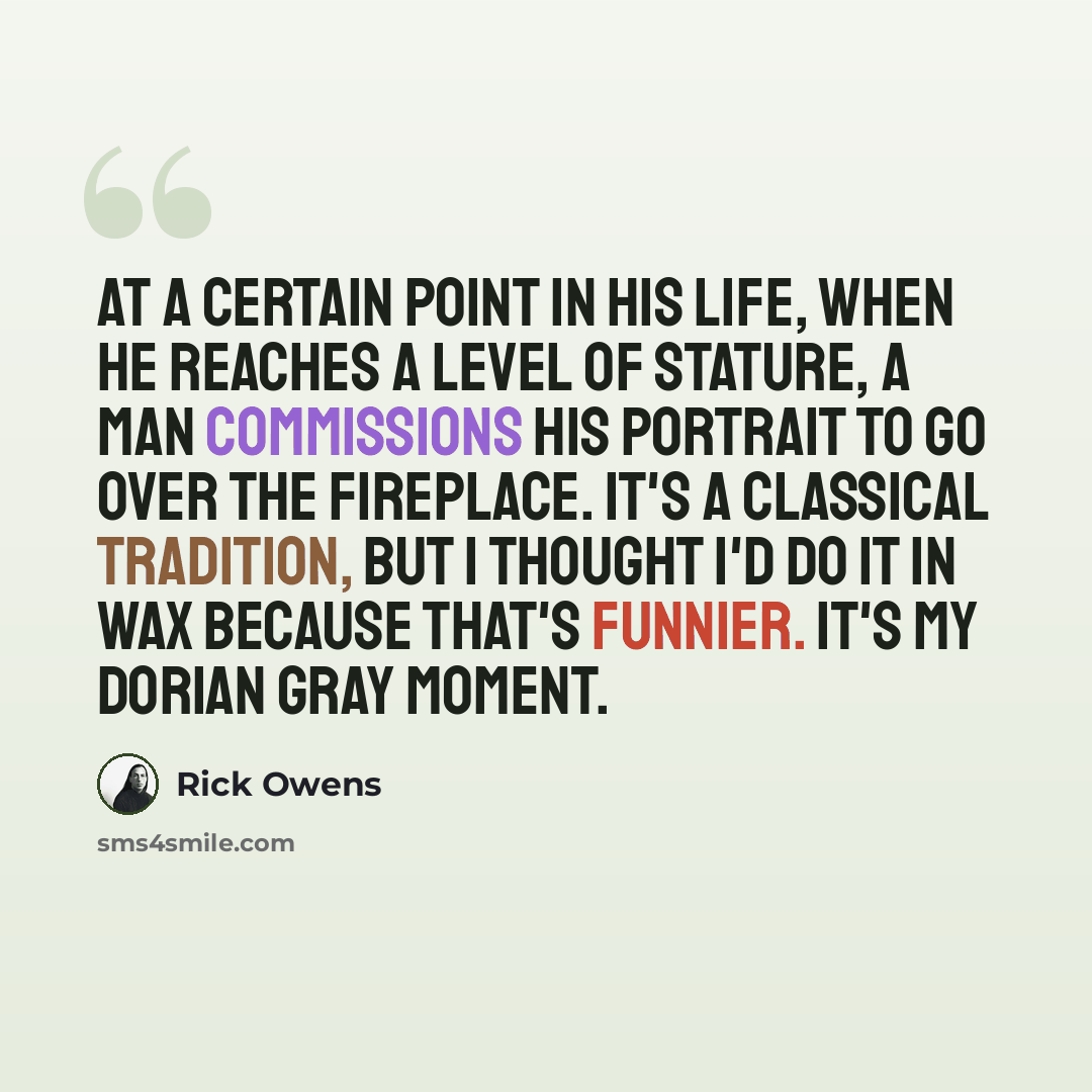 “At a certain point in his life, when he reaches a level of stature, a man commissions his portrait to go over the fireplace. It's a classical tradition, but I thought I'd do it in wax because that's funnier. It's my Dorian Gray moment.” quote by Rick Owens