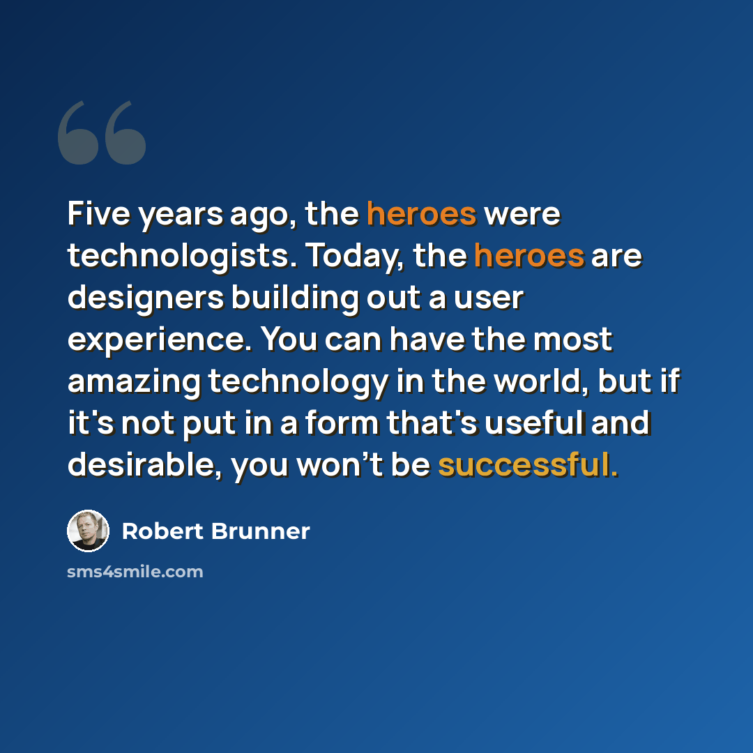 “Five years ago, the heroes were technologists. Today, the heroes are designers building out a user experience. You can have the most amazing technology in the world, but if it's not put in a form that's useful and desirable, you won't be successful.” quote by Robert Brunner