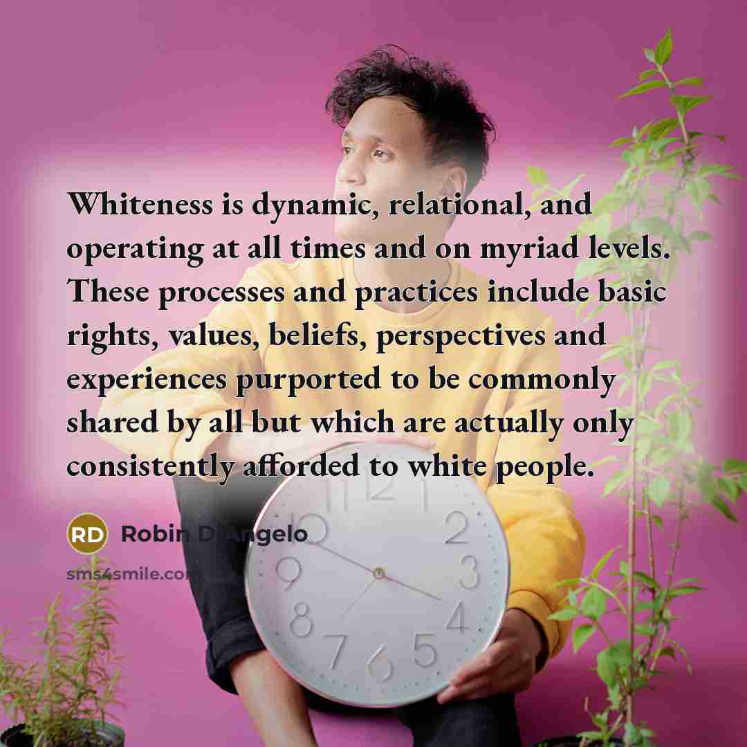 “Whiteness is dynamic, relational, and operating at all times and on myriad levels. These processes and practices include basic rights, values, beliefs, perspectives and experiences purported to be commonly shared by all but which are actually only consistently afforded to white people.” quote by Robin DiAngelo