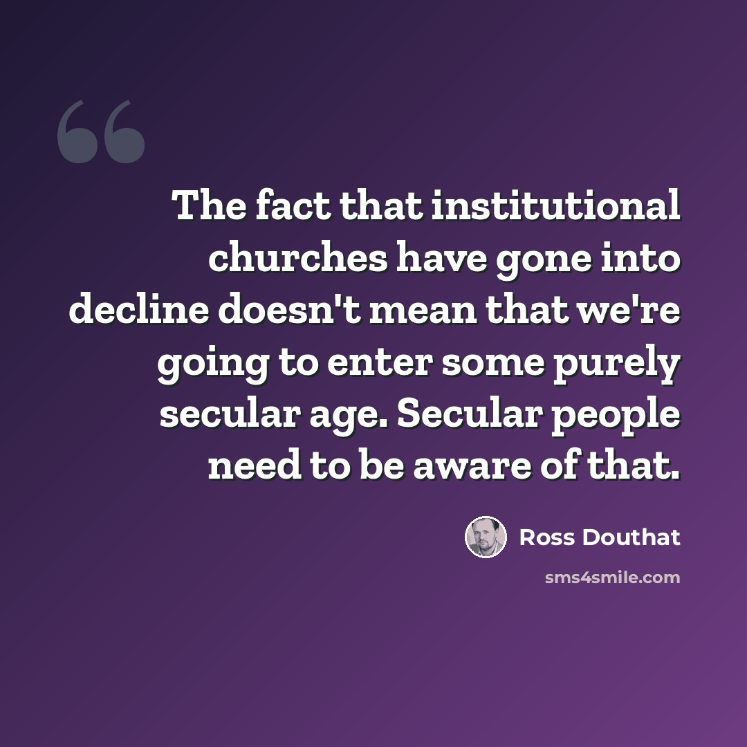 “The fact that institutional churches have gone into decline doesn't mean that we're going to enter some purely secular age. Secular people need to be aware of that.” quote by Ross Douthat