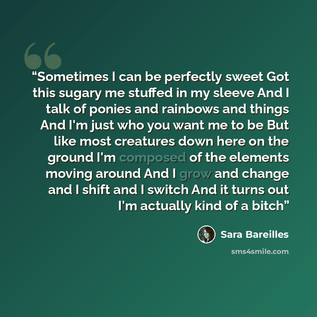 “Sometimes I can be perfectly sweet Got this sugary me stuffed in my sleeve And I talk of ponies and rainbows and things And I'm just who you want me to be But like most creatures down here on the ground I'm composed of the elements moving around And I grow and change and I shift and I switch And…” quote by Sara Bareilles