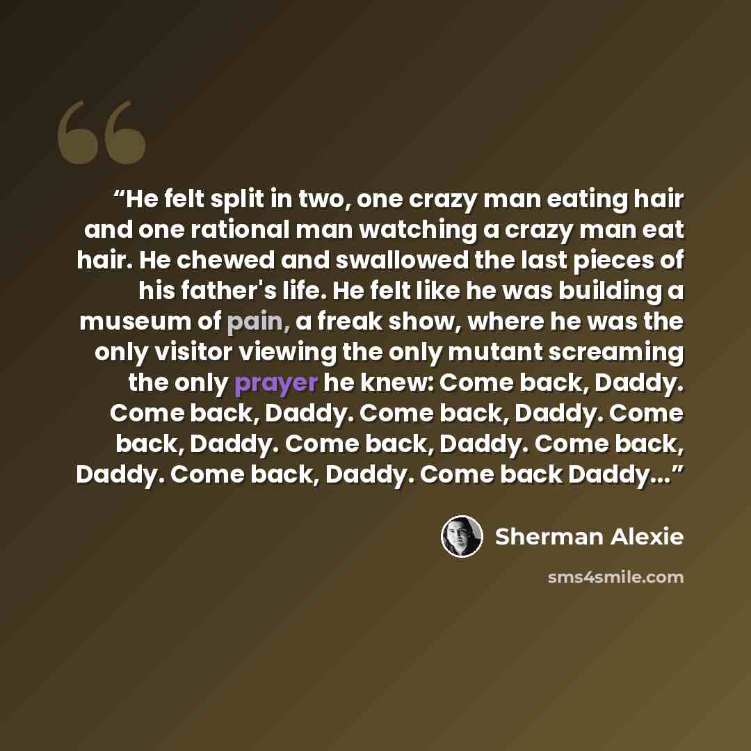 “He felt split in two, one crazy man eating hair and one rational man watching a crazy man eat hair. He chewed and swallowed the last pieces of his father's life. He felt like he was building a museum of pain, a freak show, where he was the only visitor viewing the only mutant screaming the only…” quote by Sherman Alexie