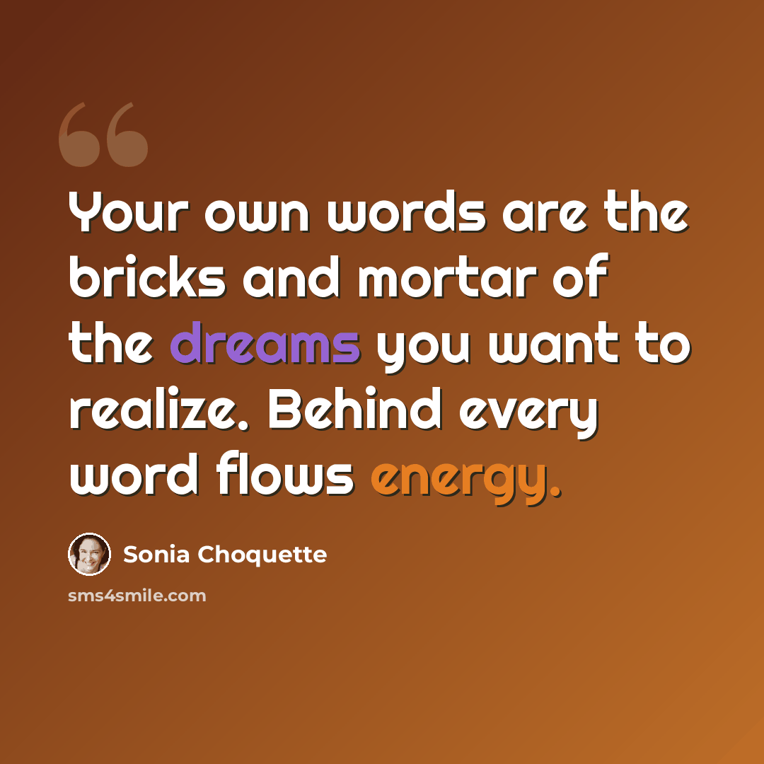 “Your own words are the bricks and mortar of the dreams you want to realize. Behind every word flows energy.” quote by Sonia Choquette