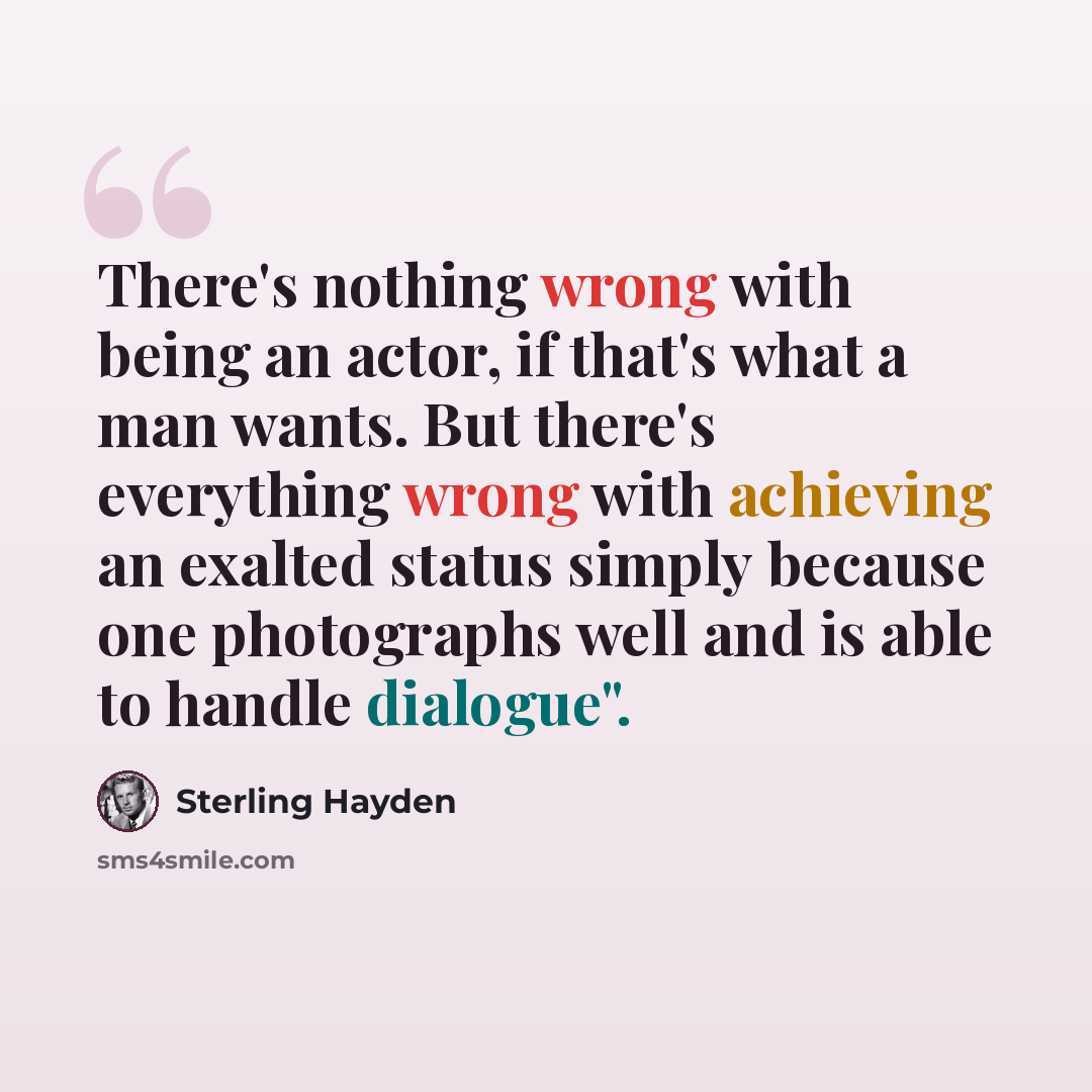 “There's nothing wrong with being an actor, if that's what a man wants. But there's everything wrong with achieving an exalted status simply because one photographs well and is able to handle dialogue".” quote by Sterling Hayden