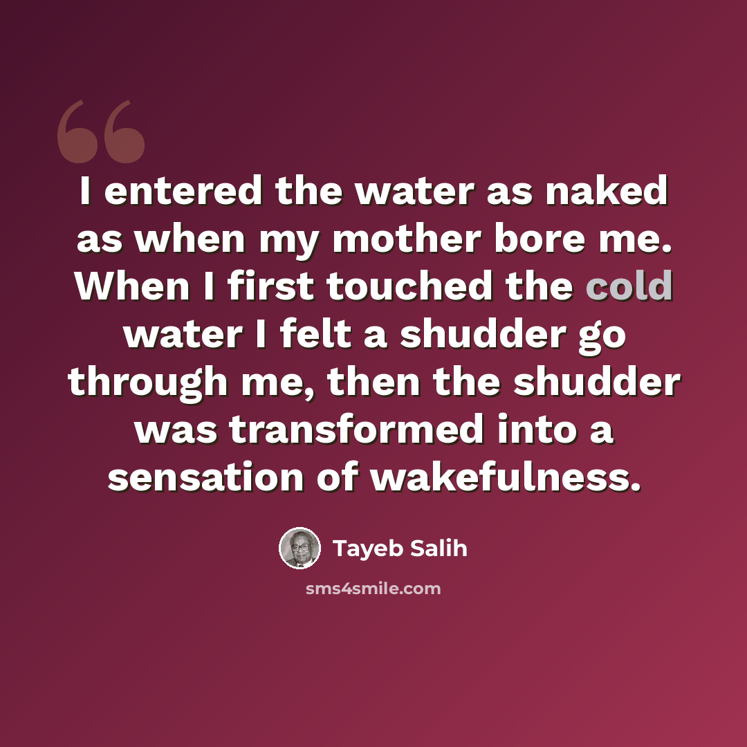 “I entered the water as naked as when my mother bore me. When I first touched the cold water I felt a shudder go through me, then the shudder was transformed into a sensation of wakefulness.” quote by Tayeb Salih