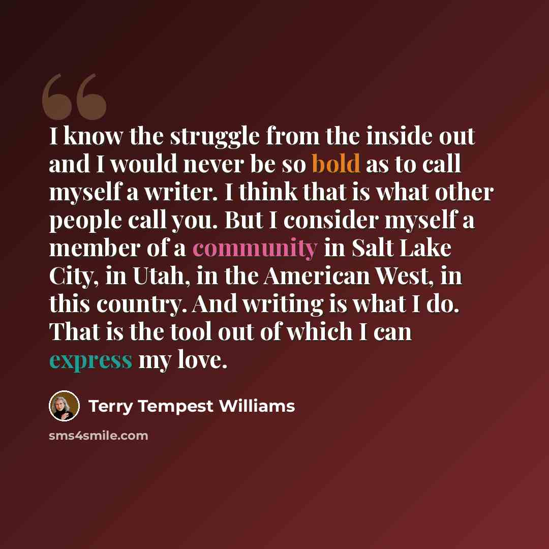 “I know the struggle from the inside out and I would never be so bold as to call myself a writer. I think that is what other people call you. But I consider myself a member of a community in Salt Lake City, in Utah, in the American West, in this country. And writing is what I do. That is the tool…” quote by Terry Tempest Williams