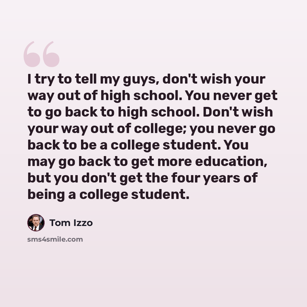 “I try to tell my guys, don't wish your way out of high school. You never get to go back to high school. Don't wish your way out of college; you never go back to be a college student. You may go back to get more education, but you don't get the four years of being a college student.” quote by Tom Izzo
