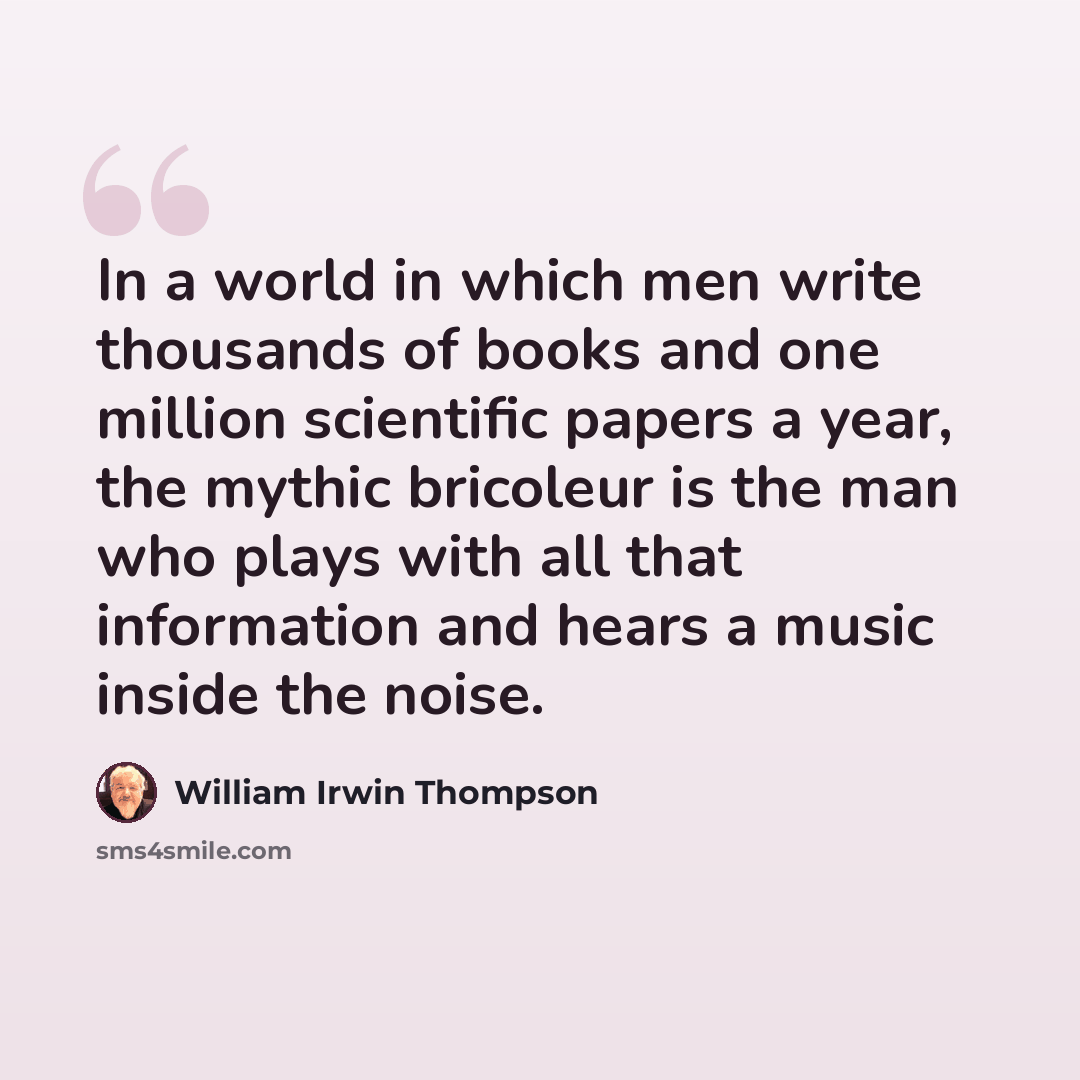 “In a world in which men write thousands of books and one million scientific papers a year, the mythic bricoleur is the man who plays with all that information and hears a music inside the noise.” quote by William Irwin Thompson
