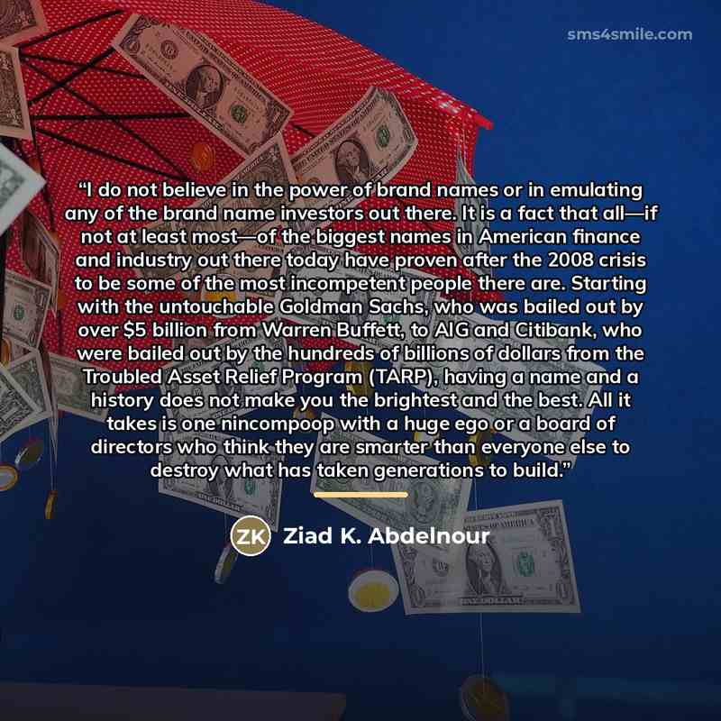 “I do not believe in the power of brand names or in emulating any of the brand name investors out there. It is a fact that all—if not at least most—of the biggest names in American finance and industry out there today have proven after the 2008 crisis to be some of the most incompetent people there…” quote by Ziad K. Abdelnour