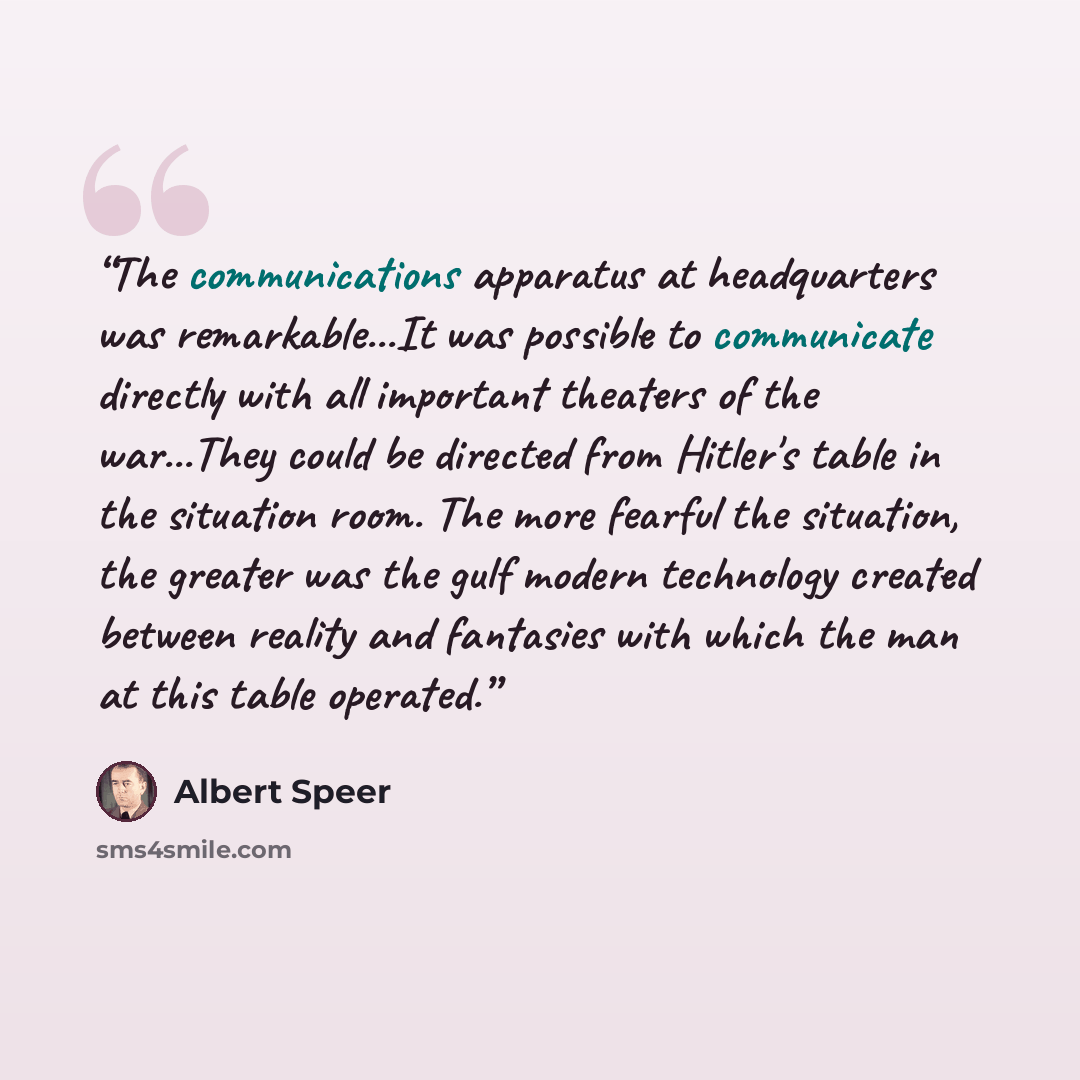 “The communications apparatus at headquarters was remarkable...It was possible to communicate directly with all important theaters of the war...They could be directed from Hitler's table in the situation room. The more fearful the situation, the greater was the gulf modern technology created…” quote by Albert Speer