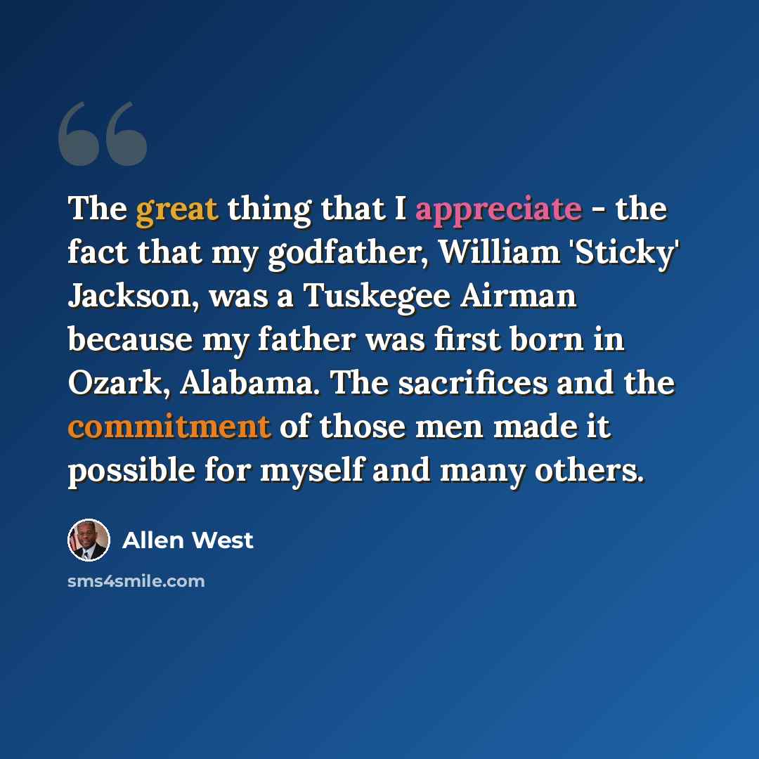 “The great thing that I appreciate - the fact that my godfather, William 'Sticky' Jackson, was a Tuskegee Airman because my father was first born in Ozark, Alabama. The sacrifices and the commitment of those men made it possible for myself and many others.” quote by Allen West