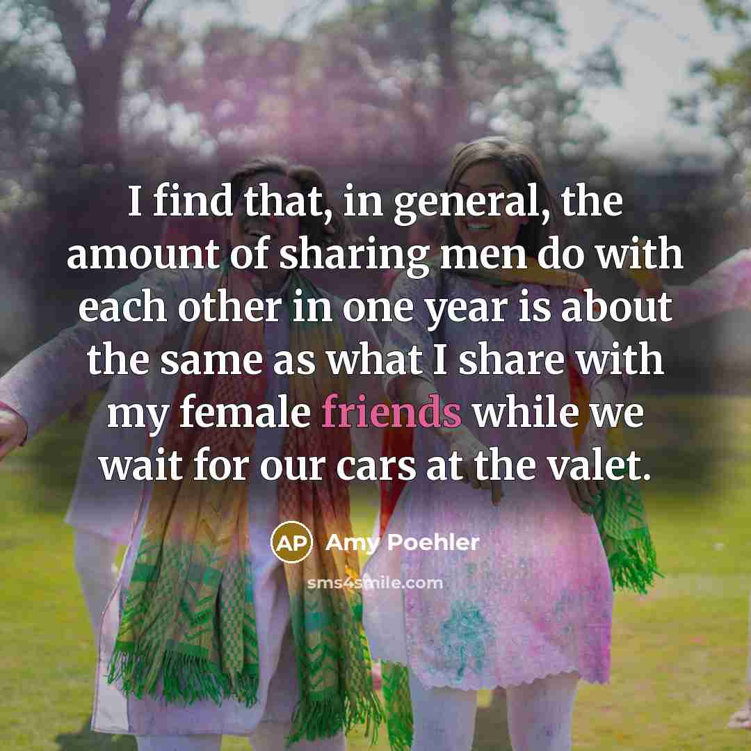 “I find that, in general, the amount of sharing men do with each other in one year is about the same as what I share with my female friends while we wait for our cars at the valet.” quote by Amy Poehler