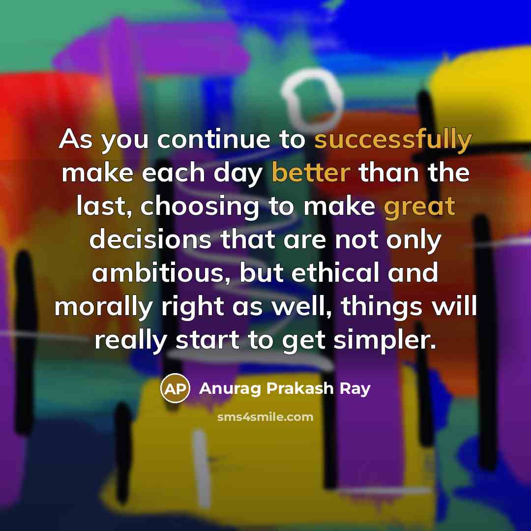 “As you continue to successfully make each day better than the last, choosing to make great decisions that are not only ambitious, but ethical and morally right as well, things will really start to get simpler.” quote by Anurag Prakash Ray