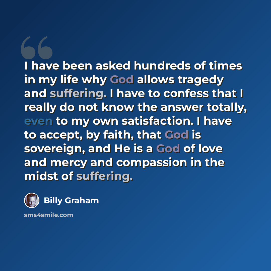 “I have been asked hundreds of times in my life why God allows tragedy and suffering. I have to confess that I really do not know the answer totally, even to my own satisfaction. I have to accept, by faith, that God is sovereign, and He is a God of love and mercy and compassion in the midst of…” quote by Billy Graham