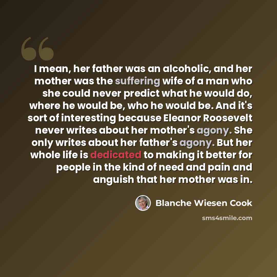 “I mean, her father was an alcoholic, and her mother was the suffering wife of a man who she could never predict what he would do, where he would be, who he would be. And it's sort of interesting because Eleanor Roosevelt never writes about her mother's agony. She only writes about her father's…” quote by Blanche Wiesen Cook