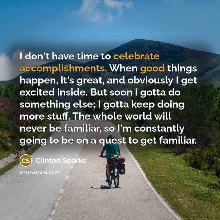 “I don't have time to celebrate accomplishments. When good things happen, it's great, and obviously I get excited inside. But soon I gotta do something else; I gotta keep doing more stuff. The whole world will never be familiar, so I'm constantly going to be on a quest to get familiar.” quote by Clinton Sparks