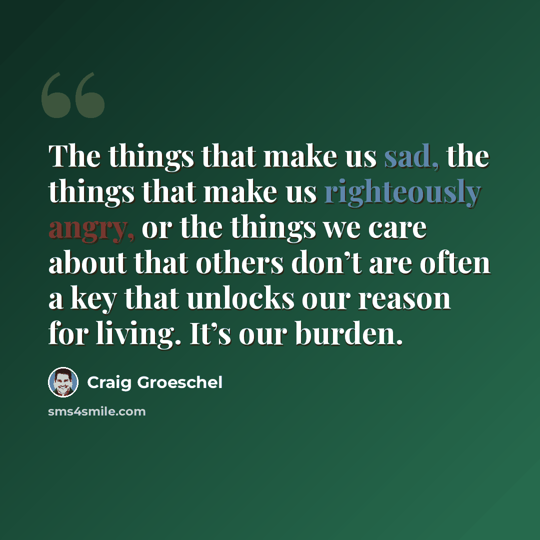 “The things that make us sad, the things that make us righteously angry, or the things we care about that others don’t are often a key that unlocks our reason for living. It’s our burden.” quote by Craig Groeschel
