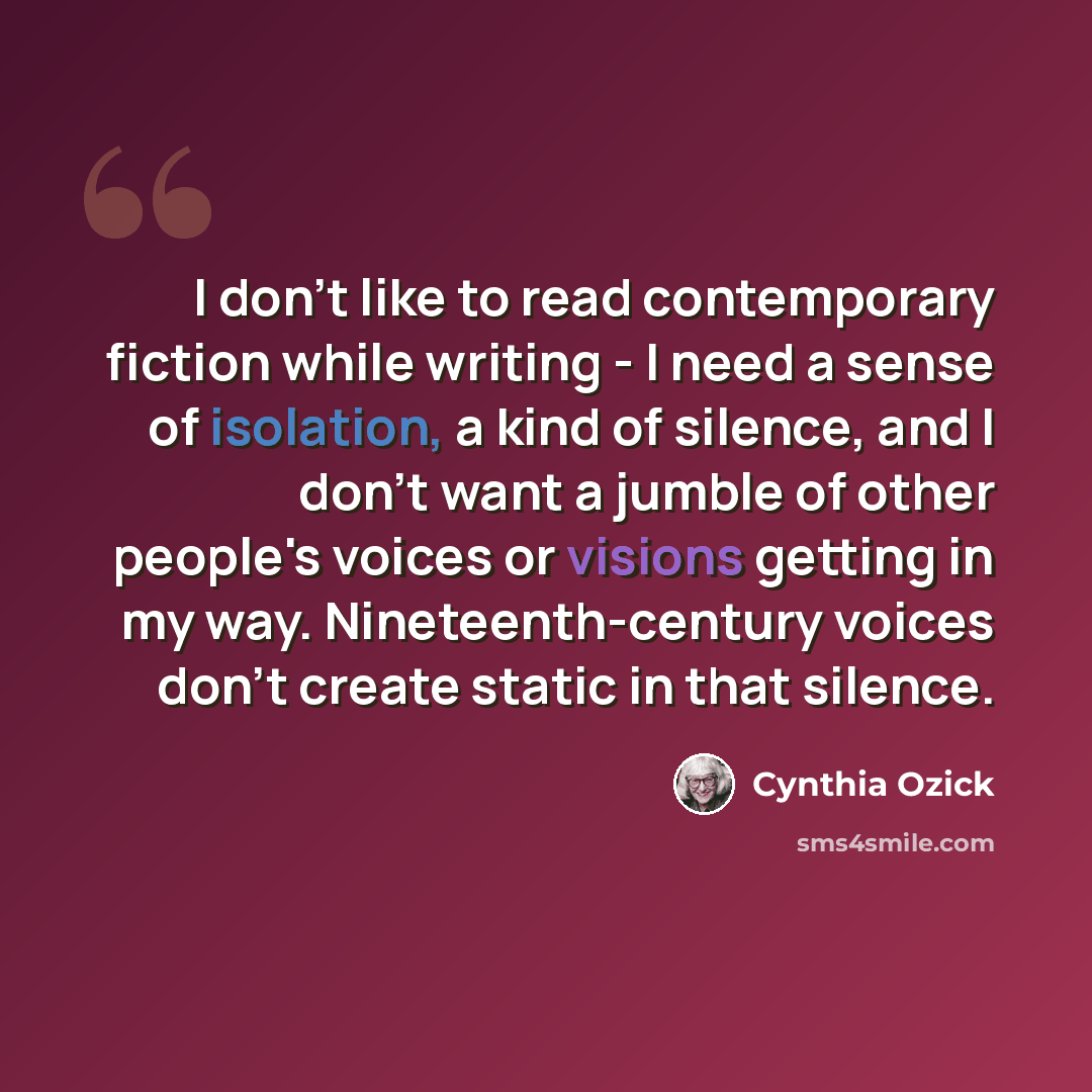 “I don't like to read contemporary fiction while writing - I need a sense of isolation, a kind of silence, and I don't want a jumble of other people's voices or visions getting in my way. Nineteenth-century voices don't create static in that silence.” quote by Cynthia Ozick