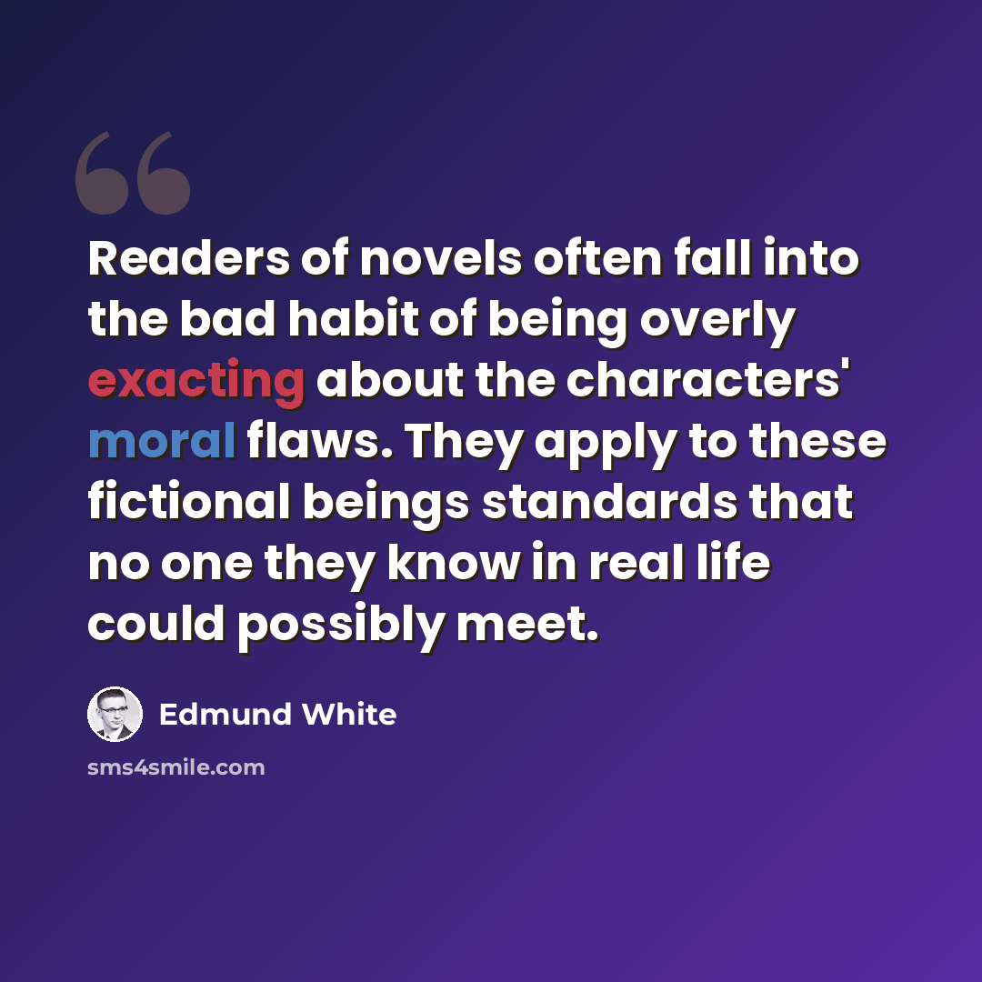 “Readers of novels often fall into the bad habit of being overly exacting about the characters' moral flaws. They apply to these fictional beings standards that no one they know in real life could possibly meet.” quote by Edmund White