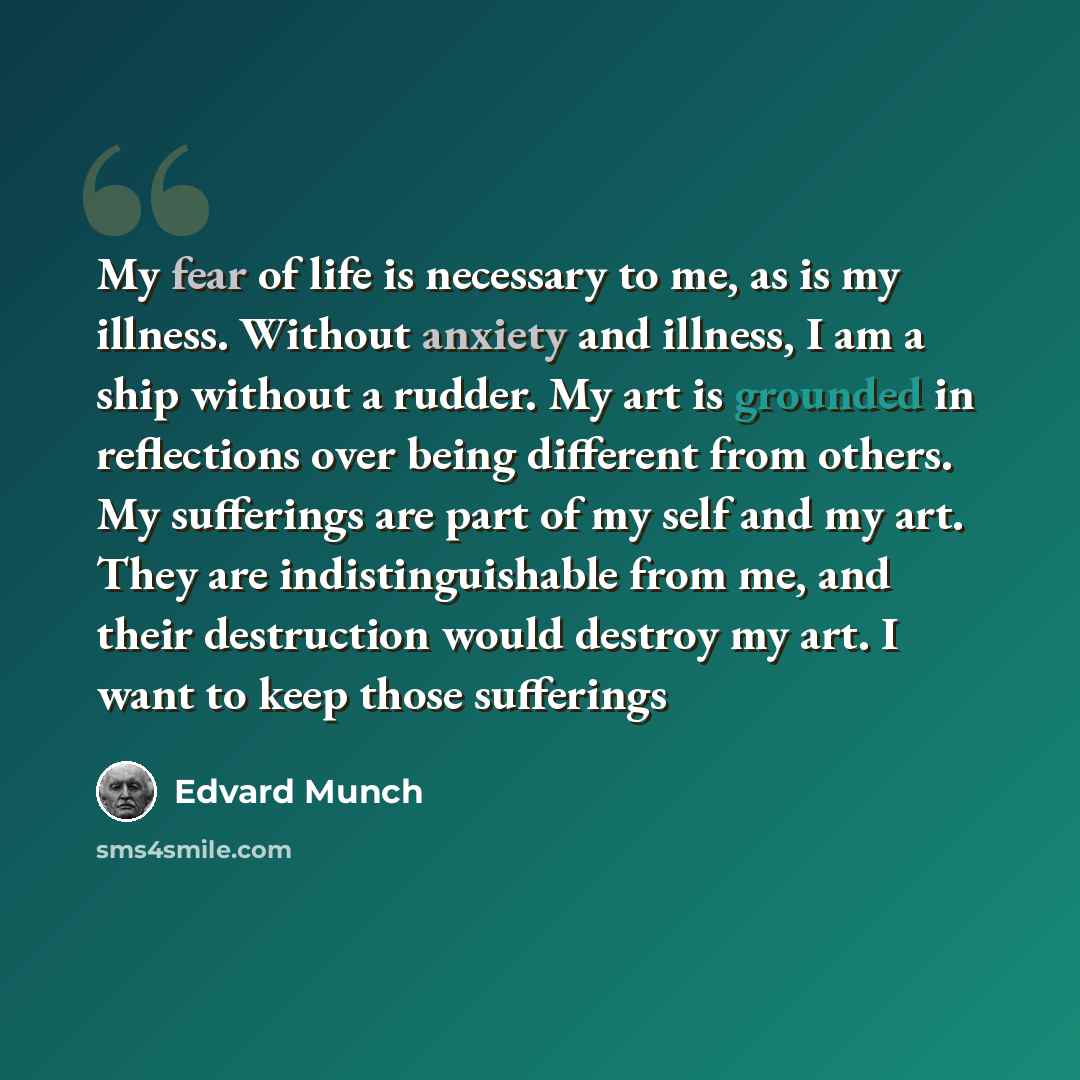 “My fear of life is necessary to me, as is my illness. Without anxiety and illness, I am a ship without a rudder. My art is grounded in reflections over being different from others. My sufferings are part of my self and my art. They are indistinguishable from me, and their destruction would destroy…” quote by Edvard Munch