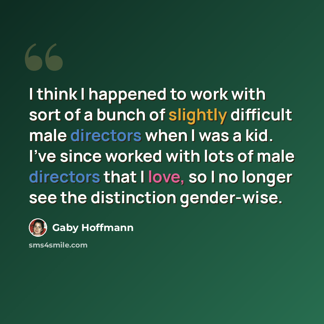 “I think I happened to work with sort of a bunch of slightly difficult male directors when I was a kid. I've since worked with lots of male directors that I love, so I no longer see the distinction gender-wise.” quote by Gaby Hoffmann