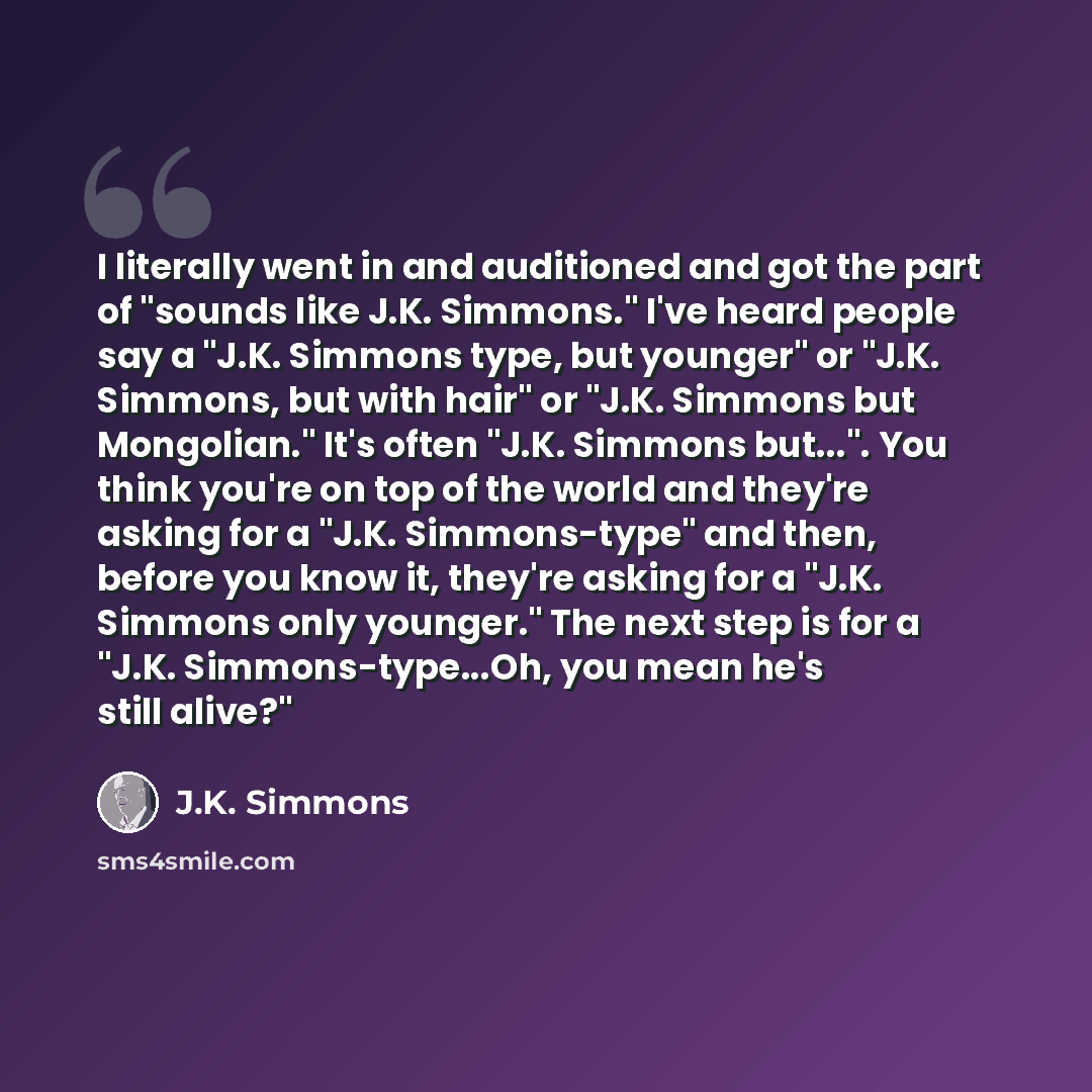 “I literally went in and auditioned and got the part of "sounds like J.K. Simmons." I've heard people say a "J.K. Simmons type, but younger" or "J.K. Simmons, but with hair" or "J.K. Simmons but Mongolian." It's often "J.K. Simmons but...". You think you're on top of the world and they're asking…” quote by J.K. Simmons