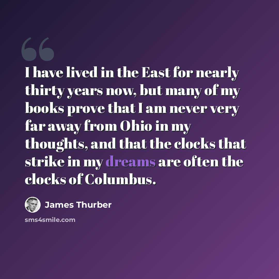 “I have lived in the East for nearly thirty years now, but many of my books prove that I am never very far away from Ohio in my thoughts, and that the clocks that strike in my dreams are often the clocks of Columbus.” quote by James Thurber