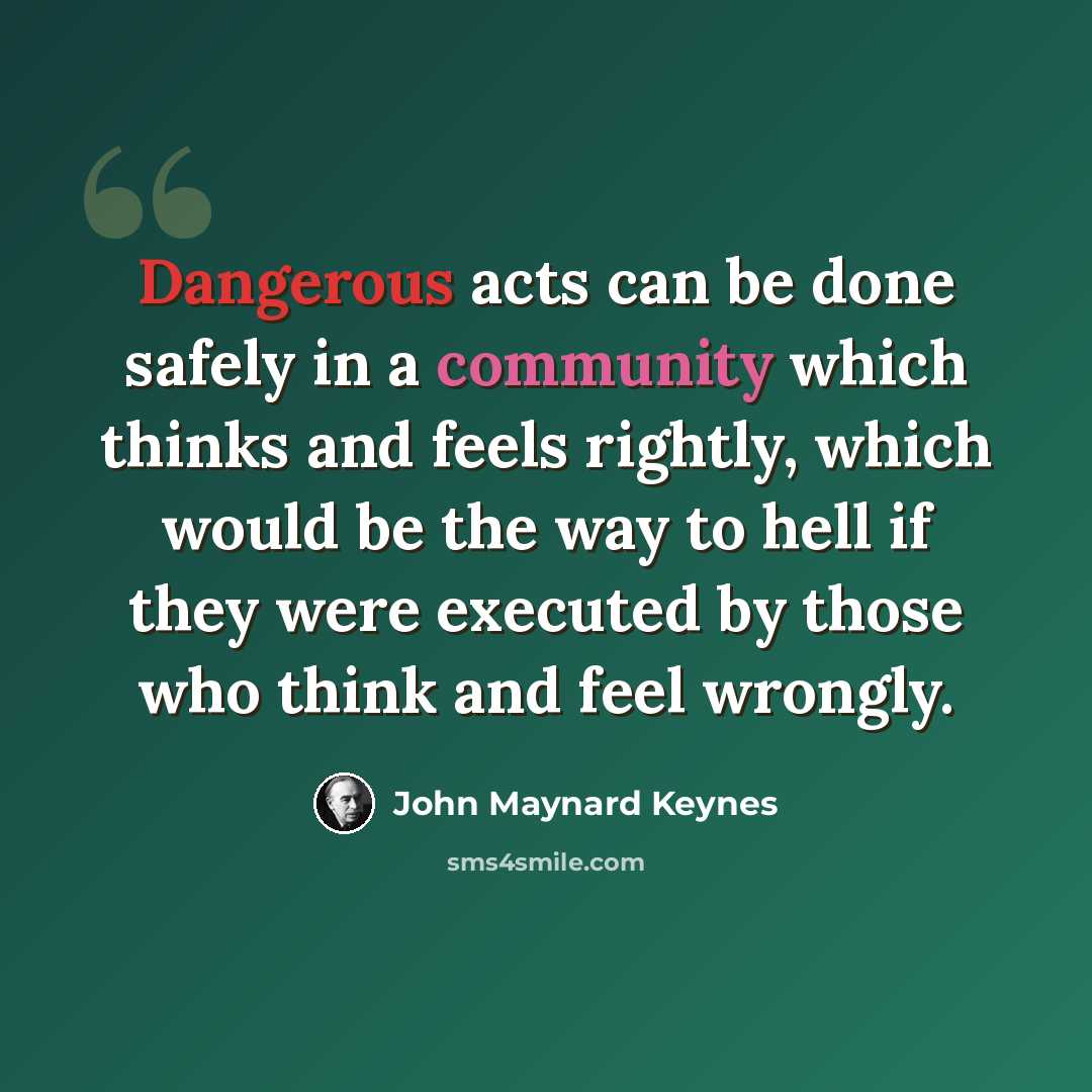 “Dangerous acts can be done safely in a community which thinks and feels rightly, which would be the way to hell if they were executed by those who think and feel wrongly.” quote by John Maynard Keynes