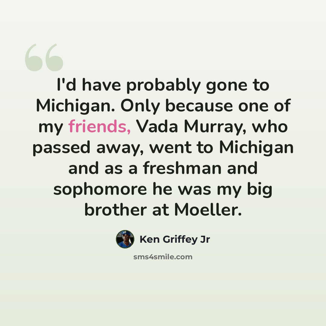 “I'd have probably gone to Michigan. Only because one of my friends, Vada Murray, who passed away, went to Michigan and as a freshman and sophomore he was my big brother at Moeller.” quote by Ken Griffey Jr