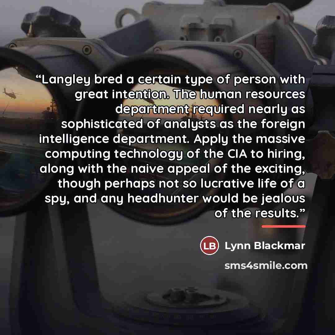 “Langley bred a certain type of person with great intention. The human resources department required nearly as sophisticated of analysts as the foreign intelligence department. Apply the massive computing technology of the CIA to hiring, along with the naive appeal of the exciting, though perhaps…” quote by Lynn Blackmar