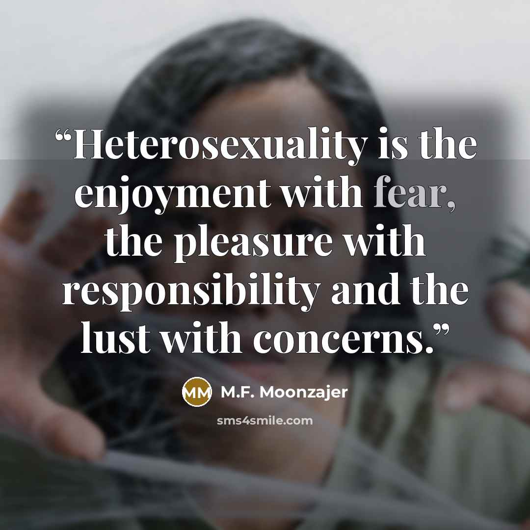 “Heterosexuality is the enjoyment with fear, the pleasure with responsibility and the lust with concerns.” quote by M.F. Moonzajer