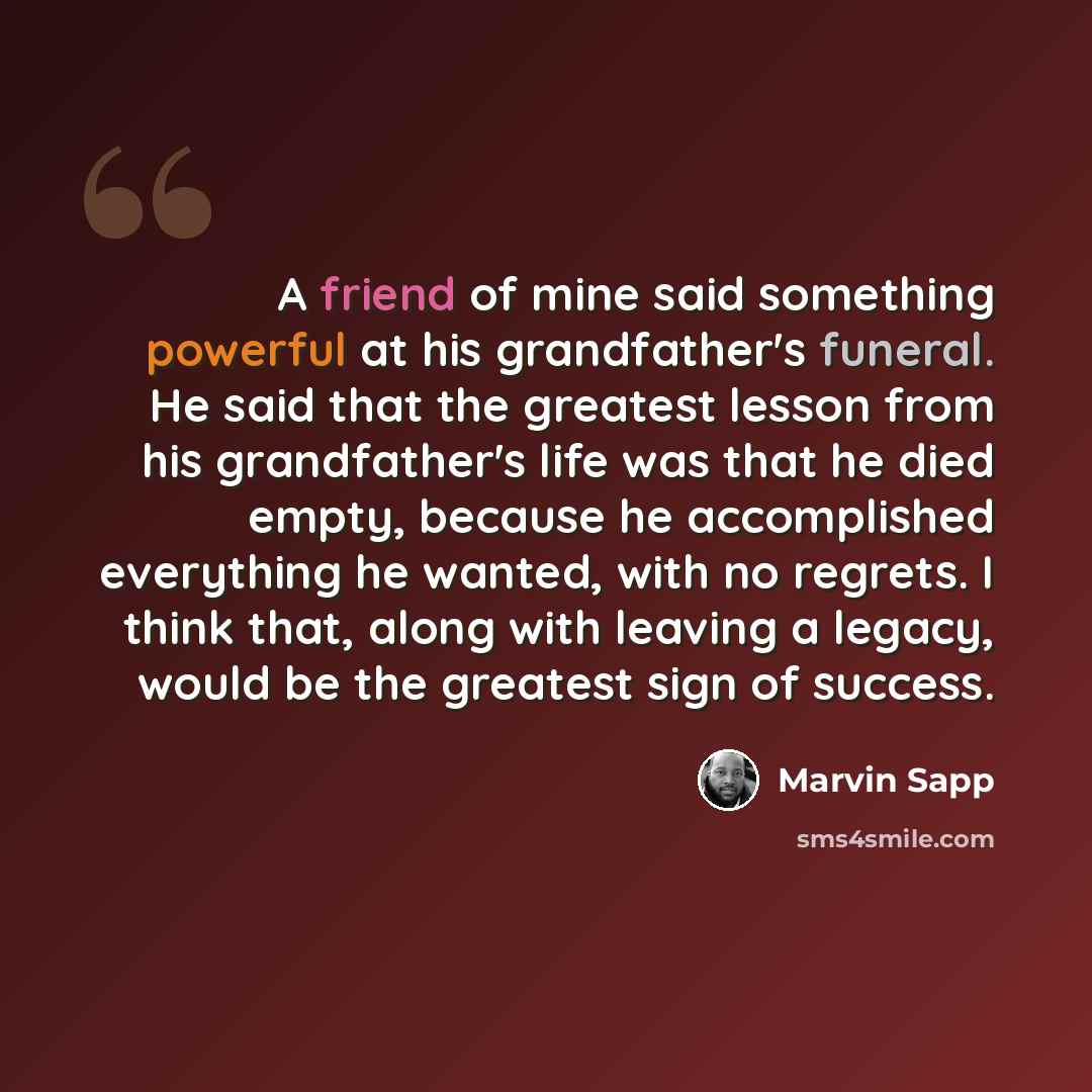“A friend of mine said something powerful at his grandfather's funeral. He said that the greatest lesson from his grandfather's life was that he died empty, because he accomplished everything he wanted, with no regrets. I think that, along with leaving a legacy, would be the greatest sign of success.” quote by Marvin Sapp