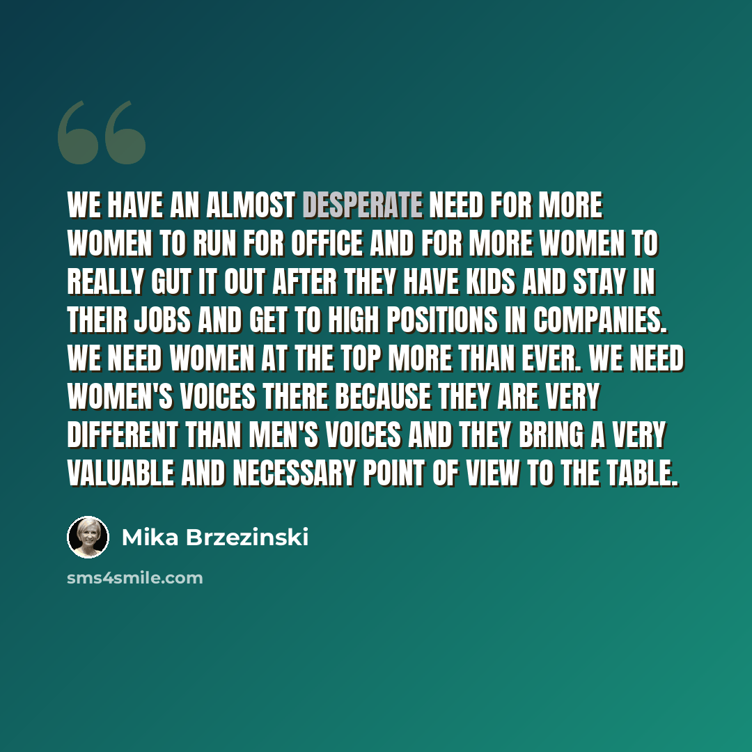 “We have an almost desperate need for more women to run for office and for more women to really gut it out after they have kids and stay in their jobs and get to high positions in companies. We need women at the top more than ever. We need women's voices there because they are very different than…” quote by Mika Brzezinski
