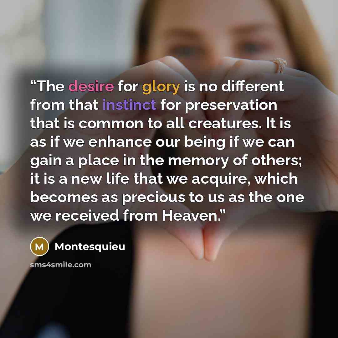 “The desire for glory is no different from that instinct for preservation that is common to all creatures. It is as if we enhance our being if we can gain a place in the memory of others; it is a new life that we acquire, which becomes as precious to us as the one we received from Heaven.” quote by Montesquieu