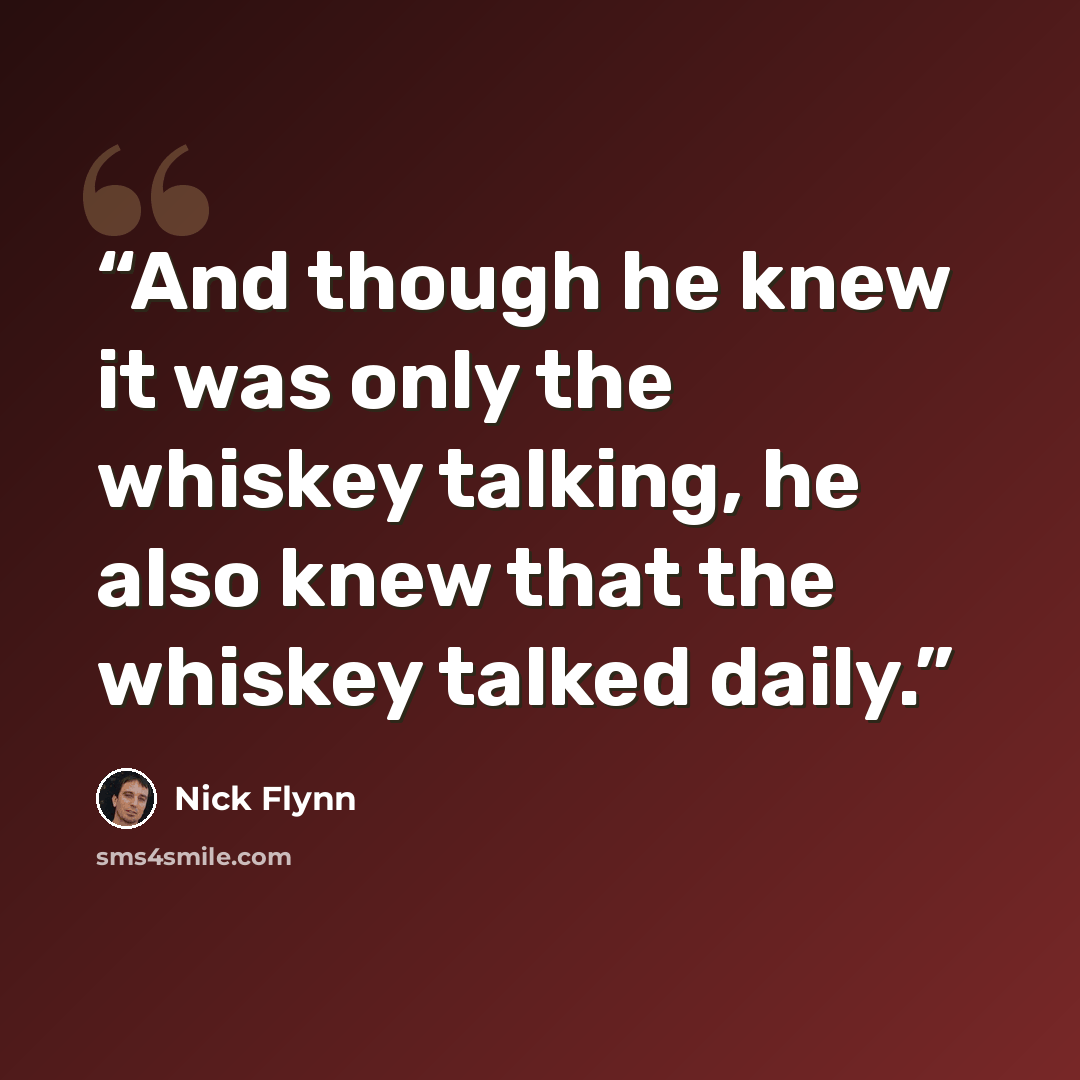 “And though he knew it was only the whiskey talking, he also knew that the whiskey talked daily.” quote by Nick Flynn