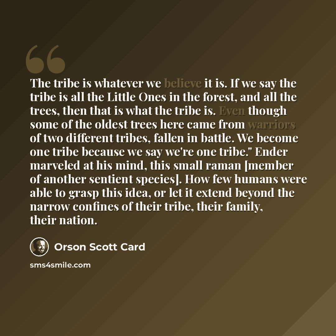 “The tribe is whatever we believe it is. If we say the tribe is all the Little Ones in the forest, and all the trees, then that is what the tribe is. Even though some of the oldest trees here came from warriors of two different tribes, fallen in battle. We become one tribe because we say we're one…” quote by Orson Scott Card
