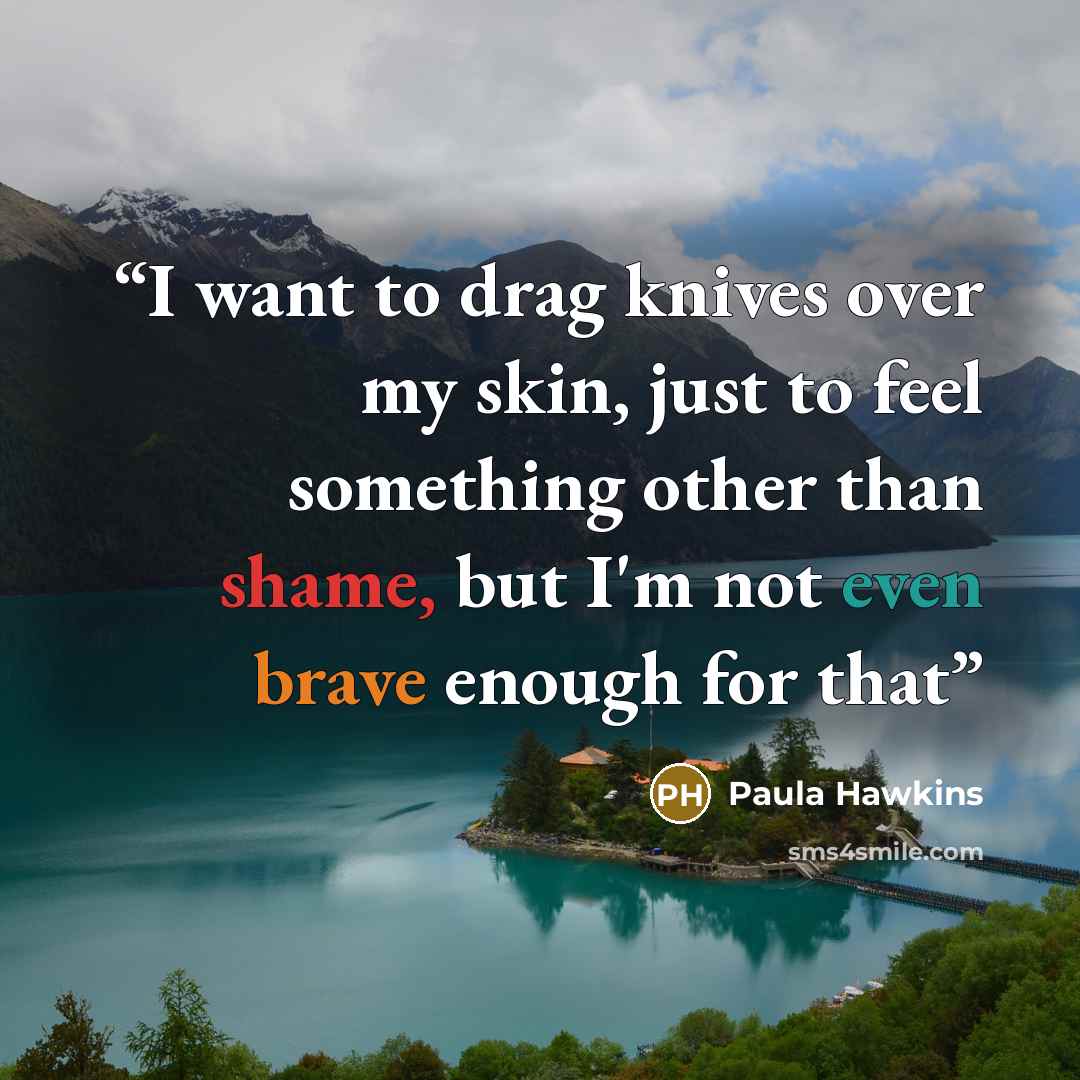 “I want to drag knives over my skin, just to feel something other than shame, but I'm not even brave enough for that” quote by Paula Hawkins
