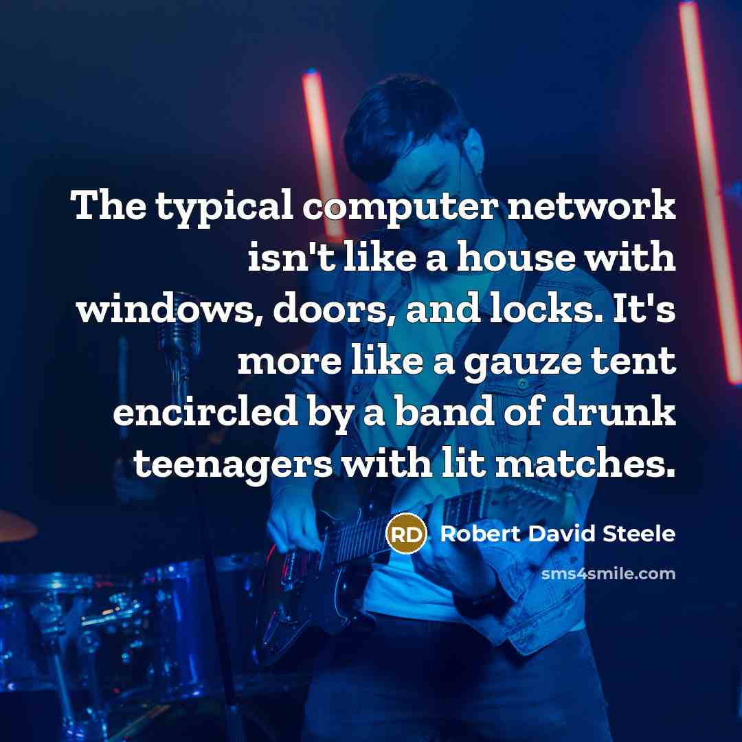 “The typical computer network isn't like a house with windows, doors, and locks. It's more like a gauze tent encircled by a band of drunk teenagers with lit matches.” quote by Robert David Steele