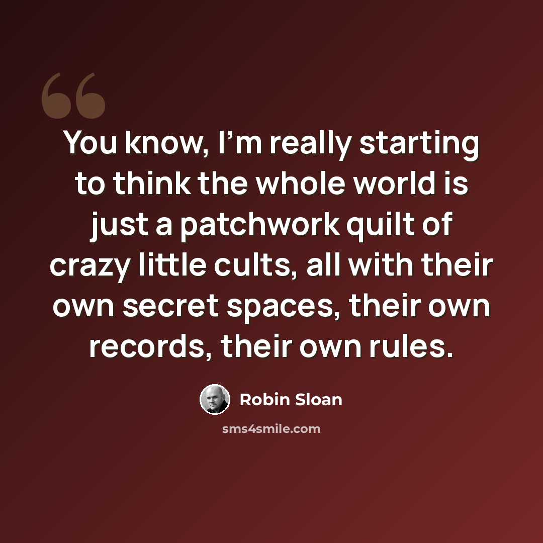 “You know, I'm really starting to think the whole world is just a patchwork quilt of crazy little cults, all with their own secret spaces, their own records, their own rules.” quote by Robin Sloan