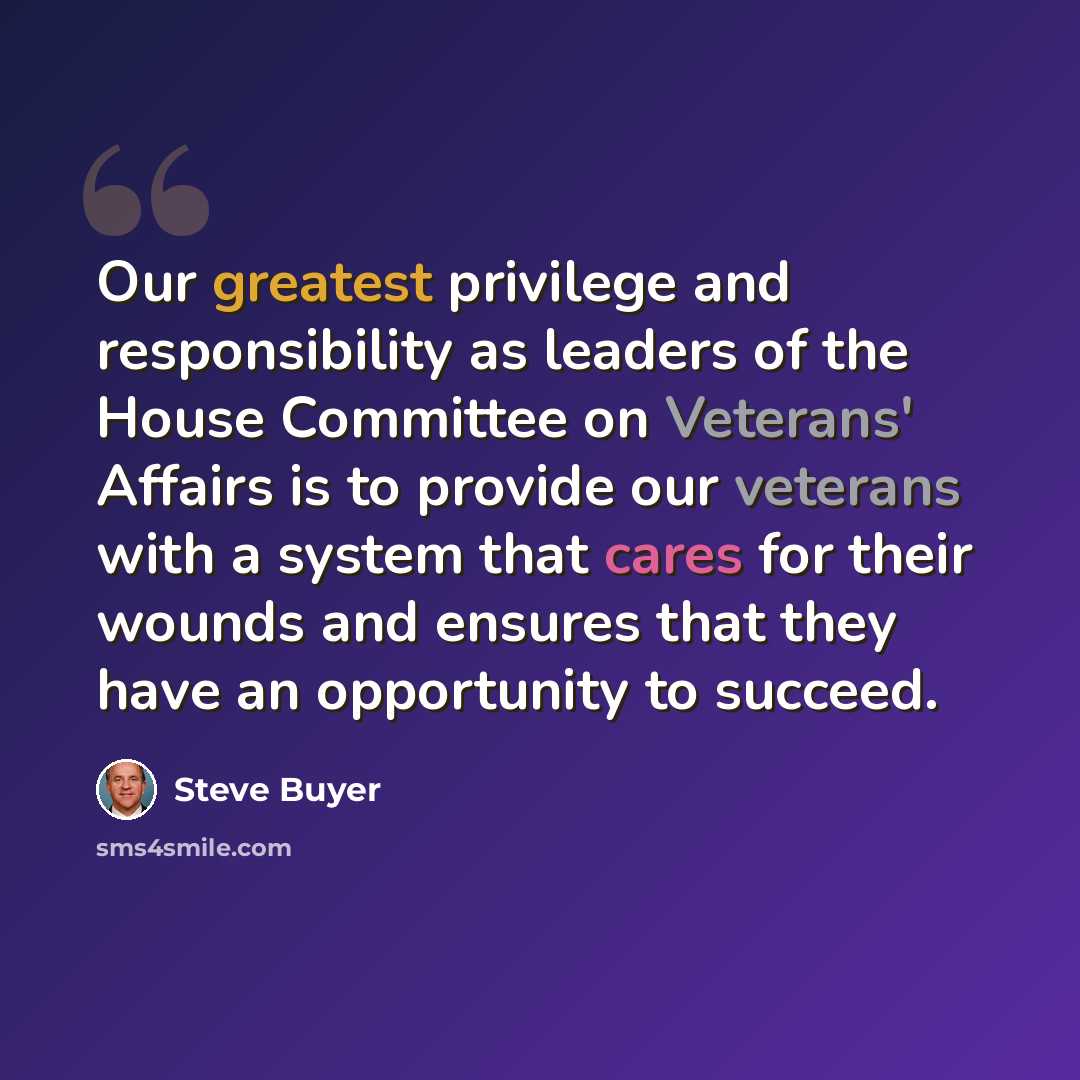 “Our greatest privilege and responsibility as leaders of the House Committee on Veterans' Affairs is to provide our veterans with a system that cares for their wounds and ensures that they have an opportunity to succeed.” quote by Steve Buyer