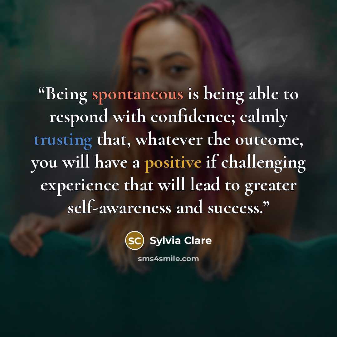 “Being spontaneous is being able to respond with confidence; calmly trusting that, whatever the outcome, you will have a positive if challenging experience that will lead to greater self-awareness and success.” quote by Sylvia Clare