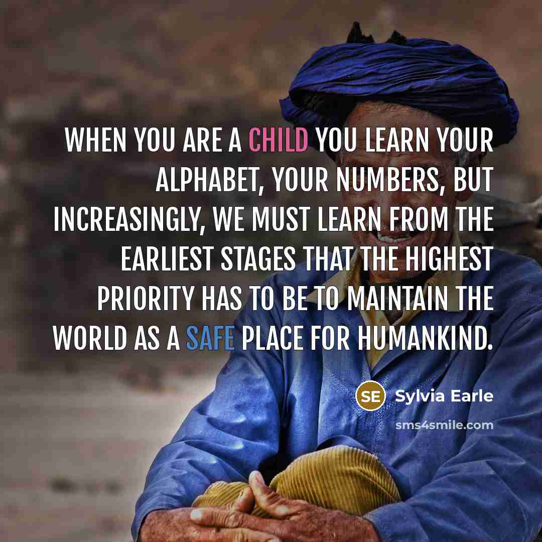 “When you are a child you learn your alphabet, your numbers, but increasingly, we must learn from the earliest stages that the highest priority has to be to maintain the world as a safe place for humankind.” quote by Sylvia Earle