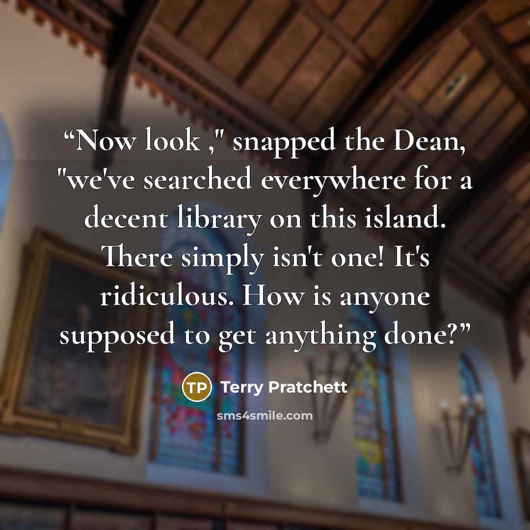“Now look ," snapped the Dean, "we've searched everywhere for a decent library on this island. There simply isn't one! It's ridiculous. How is anyone supposed to get anything done?” quote by Terry Pratchett
