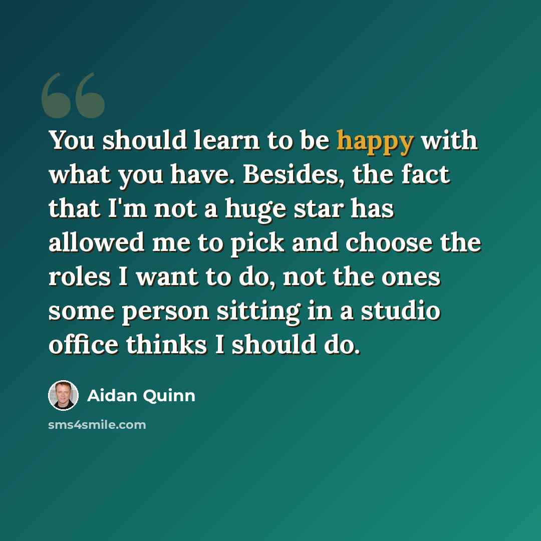 “You should learn to be happy with what you have. Besides, the fact that I'm not a huge star has allowed me to pick and choose the roles I want to do, not the ones some person sitting in a studio office thinks I should do.” quote by Aidan Quinn