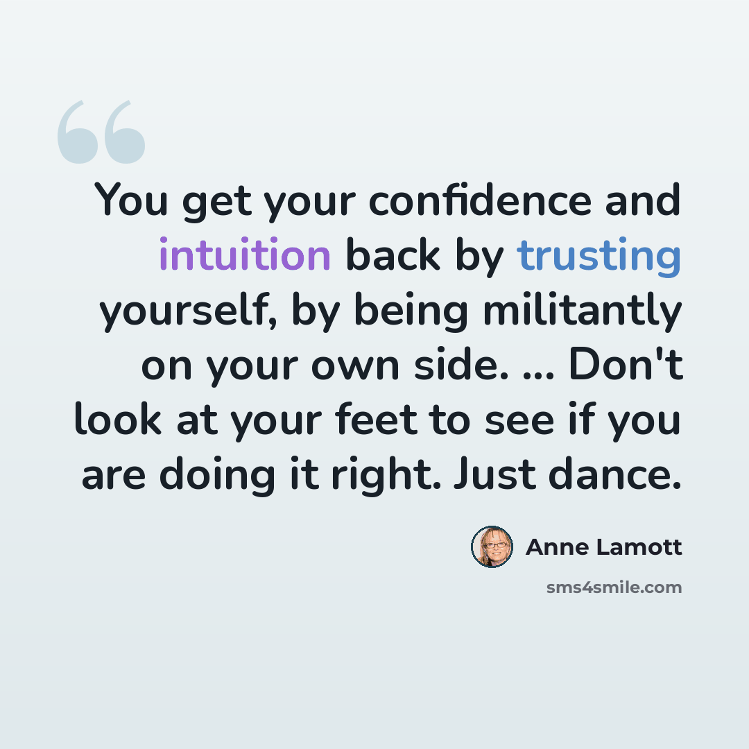 “You get your confidence and intuition back by trusting yourself, by being militantly on your own side. ... Don't look at your feet to see if you are doing it right. Just dance.” quote by Anne Lamott