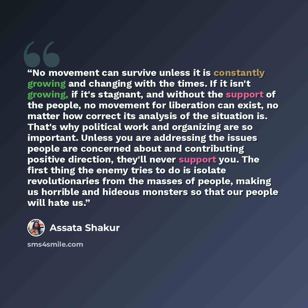 “No movement can survive unless it is constantly growing and changing with the times. If it isn't growing, if it's stagnant, and without the support of the people, no movement for liberation can exist, no matter how correct its analysis of the situation is. That's why political work and organizing…” quote by Assata Shakur